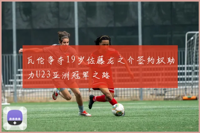瓦伦争夺19岁佐藤龙之介签约权助力U23亚洲冠军之路