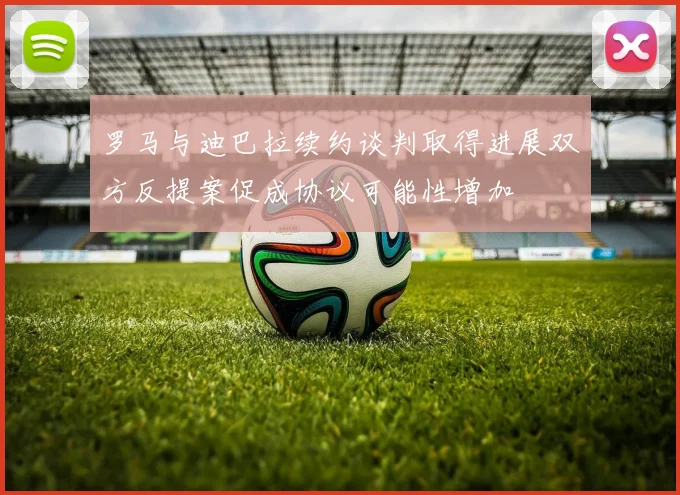 罗马与迪巴拉续约谈判取得进展双方反提案促成协议可能性增加
