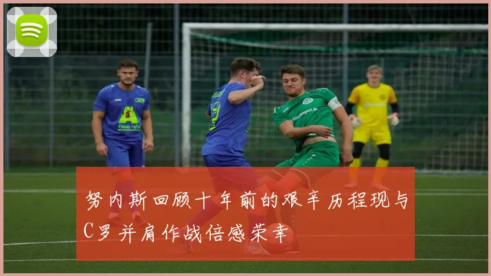 努内斯回顾十年前的艰辛历程现与C罗并肩作战倍感荣幸