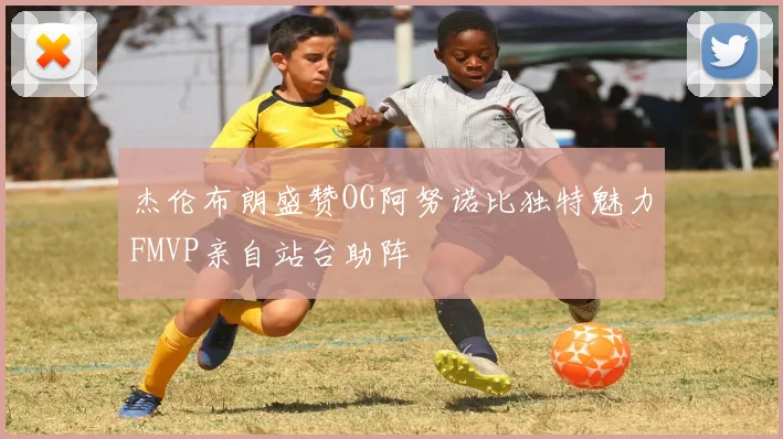 杰伦布朗盛赞OG阿努诺比独特魅力FMVP亲自站台助阵