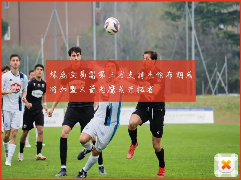 绿鹿交易需第三方支持杰伦布朗或将加盟火箭老鹰或开拓者