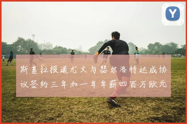斯基拉报道尤文与瑟尔洛特达成协议签约三年加一年年薪四百万欧元