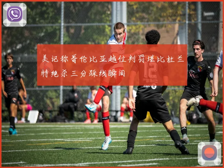 美记称哥伦比亚越位判罚堪比杜兰特绝杀三分踩线瞬间