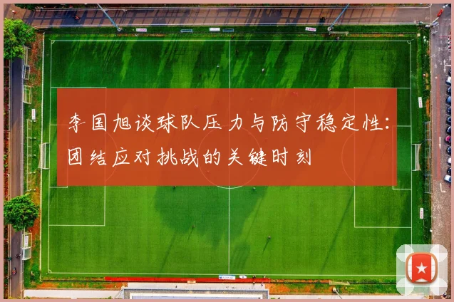 李国旭谈球队压力与防守稳定性：团结应对挑战的关键时刻