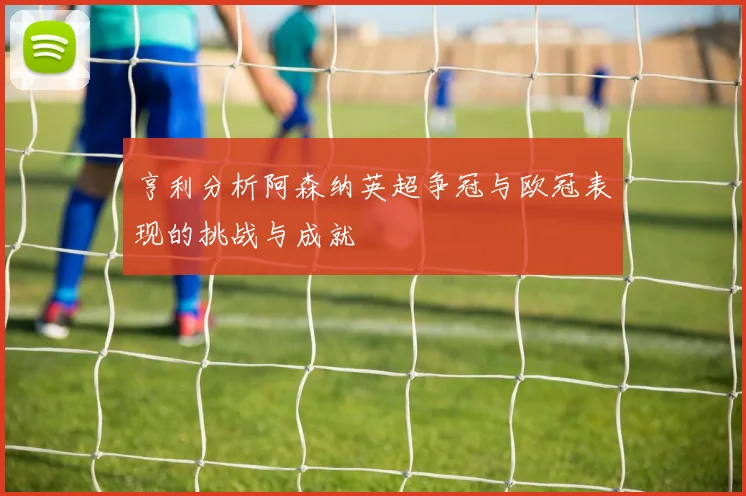 亨利分析阿森纳英超争冠与欧冠表现的挑战与成就