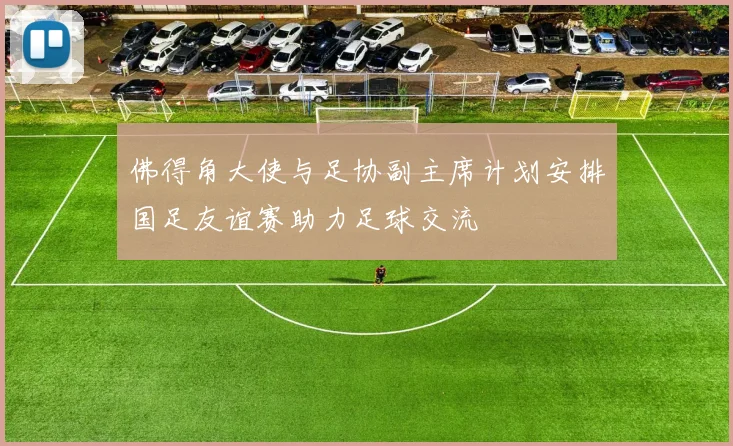佛得角大使与足协副主席计划安排国足友谊赛助力足球交流