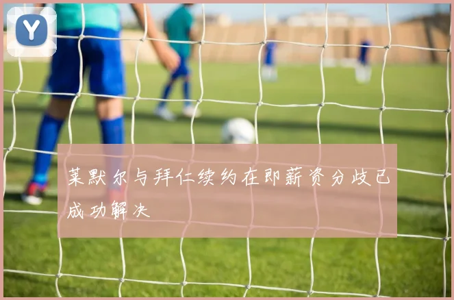 莱默尔与拜仁续约在即薪资分歧已成功解决