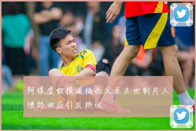 阿媒虚假报道梅西父亲去世制片人愤怒回应引发热议