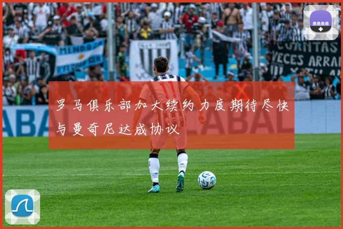 罗马俱乐部加大续约力度期待尽快与曼奇尼达成协议
